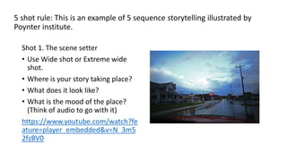 5 shot rule: This is an example of 5 sequence storytelling illustrated by
Poynter institute.
Shot 1. The scene setter
• Use Wide shot or Extreme wide
shot.
• Where is your story taking place?
• What does it look like?
• What is the mood of the place?
(Think of audio to go with it)
https://www.youtube.com/watch?fe
ature=player_embedded&v=N_3m5
2fzBV0
 