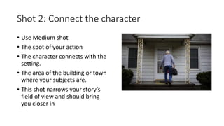 Shot 2: Connect the character
• Use Medium shot
• The spot of your action
• The character connects with the
setting.
• The area of the building or town
where your subjects are.
• This shot narrows your story’s
field of view and should bring
you closer in
 
