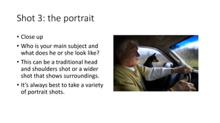 Shot 3: the portrait
• Close up
• Who is your main subject and
what does he or she look like?
• This can be a traditional head
and shoulders shot or a wider
shot that shows surroundings.
• It’s always best to take a variety
of portrait shots.
 
