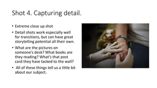 Shot 4. Capturing detail.
• Extreme close up shot
• Detail shots work especially well
for transitions, but can have great
storytelling potential all their own.
• What are the pictures on
someone’s desk? What books are
they reading? What’s that post
card they have tacked to the wall?
• All of these things tell us a little bit
about our subject.
 