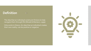 Definition
 The idea that an individual constructs fictions to help
navigate them through life (Mosak & Maniacci, 1999)
 Only exists in theory: An idea that an individual creates
their own reality; can be positive or negative
 