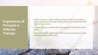 Importance of
Principle in
Alderian
Therapy
 Helps increase a client's self-awareness of their assumptions
about themselves through helping them accomplish what they
believe they cannot
 Can be used as a method of encouragement to facilitate client
goals
 Gives a client the opportunity to form new outcomes or create
new stories about their lives
 