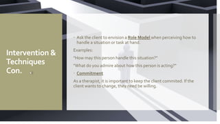Intervention &
Techniques
Con.
 Ask the client to envision a Role Model when perceiving how to
handle a situation or task at hand.
Examples:
"How may this person handle this situation?"
"What do you admire about how this person is acting?"
 Commitment
As a therapist, it is important to keep the client commited. If the
client wants to change, they need be willing.
 