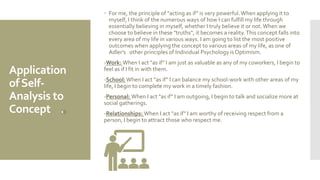 Application
ofSelf-
Analysis to
Concept
 For me, the principle of "acting as if" is very powerful.When applying it to
myself, I think of the numerous ways of how I can fulfill my life through
essentially believing in myself, whether I truly believe it or not.When we
choose to believe in these "truths", it becomes a reality.This concept falls into
every area of my life in various ways. I am going to list the most positive
outcomes when applying the concept to various areas of my life, as one of
Adler's other principles of Individual Psychology is Optimism.
-Work: When I act "as if" I am just as valuable as any of my coworkers, I begin to
feel as if I fit in with them.
-School: When I act "as if" I can balance my school-work with other areas of my
life, I begin to complete my work in a timely fashion.
-Personal: When I act "as if" I am outgoing, I begin to talk and socialize more at
social gatherings.
-Relationships: When I act "as if" I am worthy of receiving respect from a
person, I begin to attract those who respect me.
 