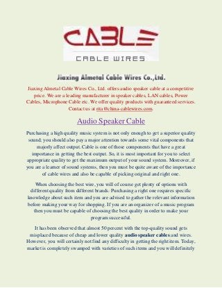 Jiaxing Almetal Cable Wires Co., Ltd. offers audio speaker cable at a competitive
price. We are a leading manufacturer in speaker cables, LAN cables, Power
Cables, Microphone Cable etc. We offer quality products with guaranteed services.
Contact us at rita@china-cablewires.com.

Audio Speaker Cable
Purchasing a high quality music system is not only enough to get a superior quality
sound; you should also pay a major attention towards some vital components that
majorly affect output. Cable is one of those components that have a great
importance in getting the best output. So, it is most important for you to select
appropriate quality to get the maximum output of your sound system. Moreover, if
you are a learner of sound systems, then you must be quite aware of the importance
of cable wires and also be capable of picking original and right one.
When choosing the best wire, you will of course get plenty of options with
different quality from different brands. Purchasing a right one requires specific
knowledge about such item and you are advised to gather the relevant information
before making your way for shopping. If you are an organizer of a music program
then you must be capable of choosing the best quality in order to make your
program successful.
It has been observed that almost 50 percent with the top-quality sound gets
misplaced because of cheap and lower quality audio speaker cables and wires.
However, you will certainly not find any difficulty in getting the right item. Today,
market is completely swamped with varieties of such items and you will definitely

 