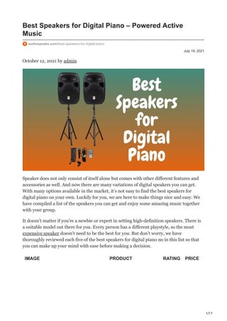 1/17
July 19, 2021
Best Speakers for Digital Piano – Powered Active
Music
audiospeaks.com/best-speakers-for-digital-piano
October 12, 2021 by admin
Speaker does not only consist of itself alone but comes with other different features and
accessories as well. And now there are many variations of digital speakers you can get.
With many options available in the market, it’s not easy to find the best speakers for
digital piano on your own. Luckily for you, we are here to make things nice and easy. We
have compiled a list of the speakers you can get and enjoy some amazing music together
with your group.
It doesn’t matter if you’re a newbie or expert in setting high-definition speakers. There is
a suitable model out there for you. Every person has a different playstyle, so the most
expensive speaker doesn’t need to be the best for you. But don’t worry, we have
thoroughly reviewed each five of the best speakers for digital piano no in this list so that
you can make up your mind with ease before making a decision.
IMAGE PRODUCT RATING PRICE
 