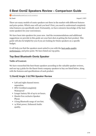 1/18
By Saadi August 2, 2021
5 Best OontZ Speakers Review – Comparison Guide
audiospeaks.com/best-oontz-speakers
There are many models of oontz speakers out there in the market with different features
and price points. Which ones will suit you best? First, you need to understand completely
what features you specifically need. Fortunately, we have extensive knowledge of the best
oontz speakers for your convenience.
We have been into speakers for years now. And the recommendations and additional
suggestions we provide in this guide are your best shot at getting the best product. This
guide will also be helpful for you if you are looking for Oontz speakers on a specific
budget.
It will help you find the speakers most suited to you with the best audio quality
performance, and price point. We have listed our top picks.
Top Best Bluetooth Oontz Speaker
Table of Content:
We have researched the best Oontz speakers according to the valuable speaker reviews,
and our top 3 picks for the finest Oontz company speakers to buy are listed below, along
with the features and specifications of each product.
1) OontZ Angle 3 ULTRA Speaker Review
Left and right channel stereo
separation.
IPX7 Certified completely
Waterproof
Longer battery life of up to 20 hours.
Hands-Free exclusive Speaker
Phone
A long Bluetooth range of 100 feet.
14 Watt power, Enhanced Audio
quality.
 