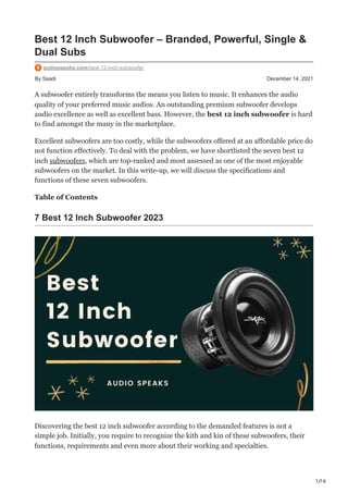 1/16
By Saadi December 14, 2021
Best 12 Inch Subwoofer – Branded, Powerful, Single &
Dual Subs
audiospeaks.com/best-12-inch-subwoofer
A subwoofer entirely transforms the means you listen to music. It enhances the audio
quality of your preferred music audios. An outstanding premium subwoofer develops
audio excellence as well as excellent bass. However, the best 12 inch subwoofer is hard
to find amongst the many in the marketplace.
Excellent subwoofers are too costly, while the subwoofers offered at an affordable price do
not function effectively. To deal with the problem, we have shortlisted the seven best 12
inch subwoofers, which are top-ranked and most assessed as one of the most enjoyable
subwoofers on the market. In this write-up, we will discuss the specifications and
functions of these seven subwoofers.
Table of Contents
7 Best 12 Inch Subwoofer 2023
Discovering the best 12 inch subwoofer according to the demanded features is not a
simple job. Initially, you require to recognize the kith and kin of these subwoofers, their
functions, requirements and even more about their working and specialties.
 