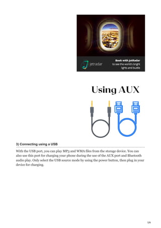 3/6
3) Connecting using a USB
With the USB port, you can play MP3 and WMA files from the storage device. You can
also use this port for charging your phone during the use of the AUX port and Bluetooth
audio play. Only select the USB source mode by using the power button, then plug in your
device for charging.
 