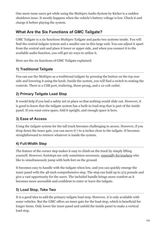 5/6
One more issue users get while using the Multipro Audio System by Kicker is a sudden
shutdown issue. It mostly happens when the vehicle’s battery voltage is low. Check it and
charge it before playing the system.
What Are the Six Functions of GMC Tailgate?
GMC Tailgate is a six functions Multipro Tailgate and packs two systems inside. You will
find the central tailgate system and a smaller one in this large unit. You can adjust it apart
from the central unit and place it lower or upper side, and when you connect it to the
available audio function, you will get six ways to utilize it.
Here are the six functions of GMC Tailgate explained:
1) Traditional Tailgate
You can use the Multipro as a traditional tailgate by pressing the button on the top rear
side and lowering it using the knob. Inside the system, you will find a switch to seating the
controls. There is a USB port, trailering, three-prong, and a 12-volt outlet.
2) Primary Tailgate Load Stop
It would help if you had a safety net in place so that nothing would slide out. However, it
is good to know that the tailgate system has a built-in load stop that is part of the inside
panel. If you want extra space, fold it upright, and enough space is here.
3) Ease of Access
Using the tailgate system for the tall truck becomes challenging to access. However, if you
drop down the inner gate, you can move it 7 to 9 inches close to the tailgate. It becomes
straightforward to retrieve whatever is inside the system.
4) Full-Width Step
The feature of the corner step makes it easy to climb on the truck by simply lifting
yourself. However, footsteps are only sometimes necessary, especially for truckers who
like to simultaneously jump with both feet on the ground.
It becomes easy to handle with the tailgate when low, and you can quickly emerge the
inner panel with the 48-inch comprehensive step. The step can hold up to 375 pounds and
give a vast opportunity for the users. The included handle brings more comfort as it
becomes more accessible and confident to enter or leave the tailgate.
5) Load Stop, Take Two
It is a good idea to add the primary tailgate load stop. However, it is only available with
some vehicles. But the GMC offers an inner gate for the load stop, which is beneficial for
longer items. Only lower the inner panel and unfold the inside panel to make a vertical
load stop.
 