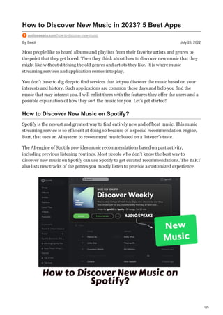 1/9
By Saadi July 26, 2022
How to Discover New Music in 2023? 5 Best Apps
audiospeaks.com/how-to-discover-new-music
Most people like to hoard albums and playlists from their favorite artists and genres to
the point that they get bored. Then they think about how to discover new music that they
might like without ditching the old genres and artists they like. It is where music
streaming services and application comes into play.
You don’t have to dig deep to find services that let you discover the music based on your
interests and history. Such applications are common these days and help you find the
music that may interest you. I will enlist them with the features they offer the users and a
possible explanation of how they sort the music for you. Let’s get started!
How to Discover New Music on Spotify?
Spotify is the newest and greatest way to find entirely new and offbeat music. This music
streaming service is so efficient at doing so because of a special recommendation engine,
Bart, that uses an AI system to recommend music based on a listener’s taste.
The AI engine of Spotify provides music recommendations based on past activity,
including previous listening routines. Most people who don’t know the best way to
discover new music on Spotify can use Spotify to get curated recommendations. The BaRT
also lists new tracks of the genres you mostly listen to provide a customized experience.
 