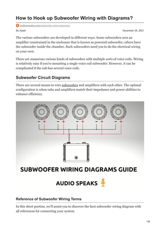 1/8
By Saadi December 28, 2021
How to Hook up Subwoofer Wiring with Diagrams?
audiospeaks.com/subwoofer-wiring-diagrams
The various subwoofers are developed in different ways. Some subwoofers own an
amplifier constrained in the enclosure that is known as powered subwoofer; others have
the subwoofer inside the chamber. Such subwoofers need you to do the electrical wiring
on your own.
There are numerous various kinds of subwoofers with multiple sorts of voice coils. Wiring
is relatively easy if you’re mounting a single voice coil subwoofer. However, it can be
complicated if the sub has several voice coils.
Subwoofer Circuit Diagrams
There are several means to wire subwoofers and amplifiers with each other. The optimal
configuration is when subs and amplifiers match their impedance and power abilities to
enhance efficiency.
Reference of Subwoofer Wiring Terms
In this short portion, we’ll assist you to discover the best subwoofer wiring diagram with
all references for connecting your system.
 