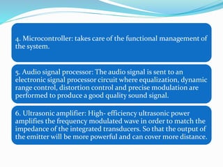 4. Microcontroller: takes care of the functional management of
the system.
5. Audio signal processor: The audio signal is sent to an
electronic signal processor circuit where equalization, dynamic
range control, distortion control and precise modulation are
performed to produce a good quality sound signal.
6. Ultrasonic amplifier: High- efficiency ultrasonic power
amplifies the frequency modulated wave in order to match the
impedance of the integrated transducers. So that the output of
the emitter will be more powerful and can cover more distance.
 