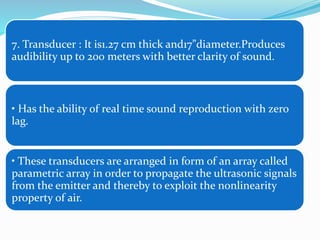 7. Transducer : It is1.27 cm thick and17”diameter.Produces
audibility up to 200 meters with better clarity of sound.
• Has the ability of real time sound reproduction with zero
lag.
• These transducers are arranged in form of an array called
parametric array in order to propagate the ultrasonic signals
from the emitter and thereby to exploit the nonlinearity
property of air.
 