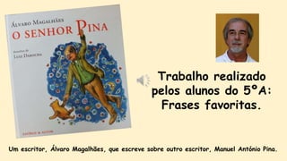 Trabalho realizado
pelos alunos do 5ºA:
Frases favoritas.
Um escritor, Álvaro Magalhães, que escreve sobre outro escritor, Manuel António Pina.
 