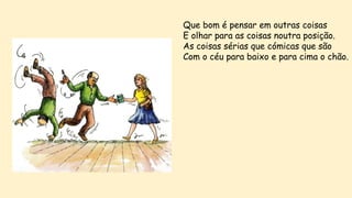Que bom é pensar em outras coisas
E olhar para as coisas noutra posição.
As coisas sérias que cómicas que são
Com o céu para baixo e para cima o chão.
 