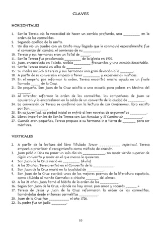 CLAVES
HORIZONTALES
1. Santa Teresa vio la necesidad de hacer un cambio profundo, una _________ en la
orden de los carmelitas.
5. Segundo apellido de la santa.
7. Un día vio un cuadro con un Cristo muy llagado que le conmovió especialmente: fue
el comienzo del cambio, el comienzo de su _________.
10. Teresa y sus hermanos eran un total de _____.
11. Santa Teresa fue proclamada _________ de la Iglesia en 1970.
13. Juan, encarcelado en Toledo, recibía _________ frecuentes y una comida desechable.
14. Santa Teresa murió en Alba de ________.
15. Su madre inculcó a Teresa y sus hermanos una gran devoción a la _______.
18. A partir de su conversión empezó a tener _________ y experiencias místicas.
19. En el empeño por reformar la orden, Teresa encontró mucha ayuda en un fraile
llamado _____ de la Cruz.
21. De pequeño, San Juan de la Cruz asistía a una escuela para pobres en Medina del
_______.
23. Al intentar reformar la orden de los carmelitas, los compañeros de Juan se
opusieron y lo encarcelaron en la celda de un convento de la ciudad de _________.
24. La conversión de Teresa se confirmó con la lectura de Las Confesiones, libro escrito
por San _________.
25. En su juventud, su piedad inicial se enfrió al leer novelas de argumentos _________.
26. Libros importantes de Santa Teresa son Las Moradas y El Camino de __________.
27. Cuando eran pequeños, Teresa propuso a su hermano ir a tierra de _______ para ser
mártires.
VERTICALES
2. A partir de la lectura del libro titulado Tercer __________ espiritual, Teresa
empezó a practicar el recogimiento como método de oración.
3. Juan pidió a Dios no pasar un solo día sin ____________, no morir siendo superior de
algún convento y morir en el que menos le quisieran.
4. San Juan de la Cruz nació en _________ (Ávila)
6. A los 20 años, Teresa entró en el Convento de la ___________.
8. San Juan de la Cruz murió en la localidad de _________.
9. San Juan de la Cruz escribió unos de los mejores poemas de la literatura española,
como «Subida al monte Carmelo» o «Noche _______ del alma».
12. A los 21 años, Juan tomó el hábito de la orden de los __________.
16. Según San Juan de la Cruz, «donde no hay amor, pon amor y sacarás ______.»
17. Teresa de Jesús y Juan de la Cruz reformaron la orden de las carmelitas,
llamándolas desde entonces carmelitas __________.
20. Juan de la Cruz fue ___________ el año 1726.
22. Su padre fue un judío ________.
10
 