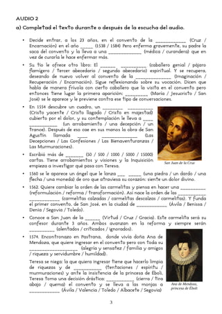 AUDIO 2
a) Completad el texto durante o después de la escucha del audio.
• Decide entrar, a los 23 años, en el convento de la ____________ (Cruz /
Encarnación) en el año _____ (1538 / 1584) Pero enferma gravemente, su padre la
saca del convento y la lleva a una _____________ (médica / curandera) que en
vez de curarla le hace enfermar más.
• Su tío le ofrece otro libro: El ______ __________ (caballero genial / pájaro
flamígero / tercer abecedario / segundo abecedario) espiritual. Y se recupera,
deseando de nuevo volver al convento de la ______________ (Imaginación /
Recuperación / Encarnación). Sigue reflexionando sobre su vocación. Dicen que
habla de manera frívola con cierto caballero que la visita en el convento pero
entonces tiene lugar la primera aparición: _________ (María / Jesucristo / San
José) se le aparece y le previene contra ese tipo de conversaciones.
• En 1554 descubre un cuadro, un ________ __________
(Cristo yacente / Cristo llagado / Cristo en majestad)
cubierto por el dolor, y su contemplación le lleva a ____
___________ (un arrobamiento / una decepción / un
trance). Después de eso cae en sus manos la obra de San
Agustín llamada ____ ______________ (Las
Decepciones / Las Confesiones / Las Bienaventuranzas /
Las Murmuraciones).
• Escribió más de _______ (50 / 500 / 1000 / 5000 / 15000)
cartas. Tiene arrobamientos y visiones y la Inquisición
empieza a investigar qué pasa con Teresa.
• 1560 se le aparece un ángel que le lanza ___ _____ (una piedra / un dardo / una
flecha / una moneda) de oro que atraviesa su corazón: siente un dolor divino.
• 1562. Quiere cambiar la orden de las carmelitas y piensa en hacer una __________
(reformulación / reforma / transformación). Así nace la orden de las ___________
____________ (carmelitas calzadas / carmelitas descalzas / carmelitas). Y funda
el primer convento, de San José, en la ciudad de ____________ (Ávila / Benissa /
Denia / Segovia / Toledo).
• Conoce a San Juan de la ______ (Virtud / Cruz / Gracia). Este carmelita será su
confesor durante 3 años. Ambos avanzan en la reforma y siempre serán
__________ (alentados / criticados / ignorados).
• 1574. Encontronazo en Pastrana, donde vivía doña Ana de
Mendoza, que quiere ingresar en el convento pero con toda su
___________________ (alegría y sensatez / familia y amigos
/ riqueza y servidumbre / humildad).
Teresa se niega: la que quiera ingresar tiene que hacerlo limpia
de riquezas y de ___________ (tentaciones / espíritu /
murmuraciones) y ante la insistencia de la princesa de Éboli,
Teresa toma una decisión drástica: ___________ (cierra / tira
abajo / quema) el convento y se lleva a las monjas a
____________ (Ávila / Valencia / Toledo / Albacete / Segovia)
3
Ana de Mendoza,
princesa de Éboli
San Juan de la Cruz
 