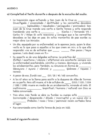 AUDIO 3
a) Completad el texto durante o después de la escucha del audio.
• La Inquisición sigue actuando y San Juan de la Cruz es __________
(investigado / encarcelado / destituido) y los carmelitas descalzos
__________ (aplaudidos / repudiados / perseguidos / premiados). San
Juan de la Cruz manda una carta a Santa Teresa y esta responde
mandando una carta a __________ __ (Carlos I / Fernando VII /
Carlos IV / Felipe II): este reacciona y consigue que a las carmelitas
descalzas se las deje en paz. En estos momentos de paz escribe su
mejor obra: Las Moradas.
• Un día, aquejada por su enfermedad, se le aparece Jesús, quien le dice:
«esto es lo que pasa a aquellos a los que creen en mi», a lo que ella
respondió: «no es de extrañar que _____ ______ (tan pocos / haya
quienes / solo diez) crean en ti.»
• Su aspecto es de una delgadez extrema. La práctica del ___________
(fútbol / ascetismo / silencio / atletismo) era constante: siempre con
su enfermedad acechándola, vómitos y mareos, desmayos, y viviendo
los arrobamientos, pero también, su renuncia en forma de _________
(desayuno / ayuno / silencio) y _________ (pobreza / riqueza /
recreo).
• A pesar de eso, fundó casi ___ (10 / 20 / 40 / 60) conventos.
• A los 67 años se la llama para asistir a la duquesa de Alba de Tormes
en su parto. Pero allí muere, el 4 de octubre de _____ (1515 / 1531 / 1554
/ 1582 / 1598): muere en medio de un arrobamiento, mirando al cielo. El
matrimonio ___________ (espiritual / humano / natural) con Dios se
había consumado.
• Tres años más tarde se abre su tumba: su cuerpo está __________
(corrompido / desparecido / diluido / incorrupto) y un suave olor a
__________ (tréboles / rosas / lirios / jazmines) recién cortados llena
el lugar.
• Fue canonizada como Santa Teresa de Jesús en 1622.
b) Leed el siguiente cómic:
5
 