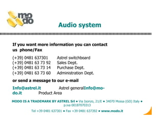Audio system  If you want more information you can contact us  phone/Fax   (+39) 0481 637301  Astrel switchboard (+39) 0481 63 73 92  Sales Dept. (+39) 0481 63 73 14  Purchase Dept. (+39) 0481 63 73 60  Administration Dept.   or send a message to our e-mail [email_address]   Astrel general [email_address]   Product Area MODO  IS A TRADEMARK BY ASTREL Srl •  Via Isonzo, 21/E  •  34070 Mossa (GO) Italy  •  p.iva 00187070313 Tel +39 0481 637301  •  Fax +39 0481 637392  • www.modo.it 