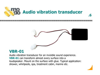 Audio vibration transducer   VBR-01 Audio vibration transducer for an invisible sound experience.  VBR-01  can transform almost every surface into a loudspeaker. Mount on the surface with glue. Typical application: shower, whirlpools, spa, treatment cabin, marine etc.  .6 