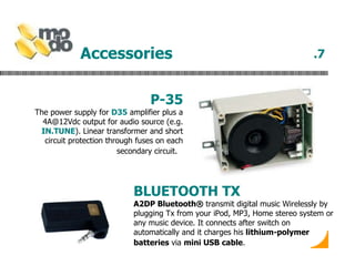 Accessories   P-35 The power supply for  D35  amplifier plus a 4A@12Vdc output for audio source (e.g.  IN.TUNE ). Linear transformer and short circuit protection through fuses on each secondary circuit.   .7 BLUETOOTH TX A2DP Bluetooth®  transmit digital music Wirelessly by plugging Tx from your iPod, MP3, Home stereo system or any music device. It connects after switch on automatically and it charges his  lithium-polymer batteries  via  mini USB cable .   