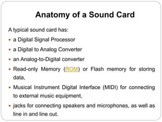 Anatomy of a Sound Card
A typical sound card has:
 a Digital Signal Processor
 a Digital to Analog Converter
 an Analog-to-Digital converter
 Read-only Memory (ROM) or Flash memory for storing
data,
 Musical Instrument Digital Interface (MIDI) for connecting
to external music equipment,
 jacks for connecting speakers and microphones, as well as
line in and line out.
 