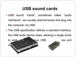 USB sound cards
 USB sound "cards", sometimes called "audio
interfaces", are usually external boxes that plug into
the computer via USB.
 The USB specification defines a standard interface,
the USB audio device class, allowing a single driver
to work with the various USB sound devices and
interfaces on the market.
 