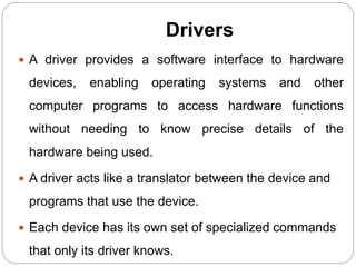 Drivers
 A driver provides a software interface to hardware
devices, enabling operating systems and other
computer programs to access hardware functions
without needing to know precise details of the
hardware being used.
 A driver acts like a translator between the device and
programs that use the device.
 Each device has its own set of specialized commands
that only its driver knows.
 