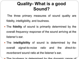Quality- What is a good
Sound?
The three primary measures of sound quality are
fidelity, intelligibility, and loudness.
 The fidelity of sound is primarily determined by the
overall frequency response of the sound arriving at the
listener’s ear.
 The intelligibility of sound is determined by the
overall signal-to-noise ratio and the direct-to-
reverberant sound ratio at the listener’s ear.
 