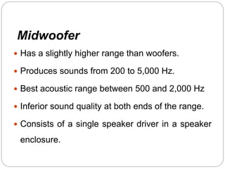Midwoofer
 Has a slightly higher range than woofers.
 Produces sounds from 200 to 5,000 Hz.
 Best acoustic range between 500 and 2,000 Hz
 Inferior sound quality at both ends of the range.
 Consists of a single speaker driver in a speaker
enclosure.
 