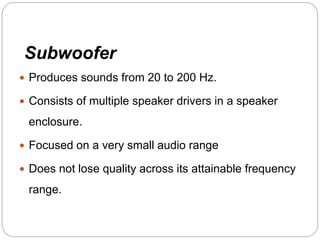 Subwoofer
 Produces sounds from 20 to 200 Hz.
 Consists of multiple speaker drivers in a speaker
enclosure.
 Focused on a very small audio range
 Does not lose quality across its attainable frequency
range.
 