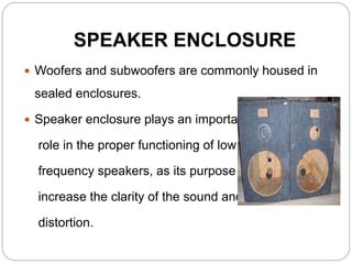 SPEAKER ENCLOSURE
 Woofers and subwoofers are commonly housed in
sealed enclosures.
 Speaker enclosure plays an important
role in the proper functioning of low
frequency speakers, as its purpose is to
increase the clarity of the sound and reduce
distortion.
 