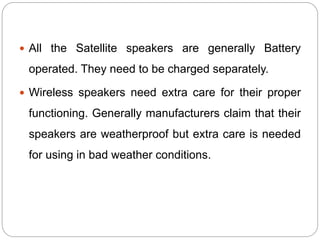  All the Satellite speakers are generally Battery
operated. They need to be charged separately.
 Wireless speakers need extra care for their proper
functioning. Generally manufacturers claim that their
speakers are weatherproof but extra care is needed
for using in bad weather conditions.
 