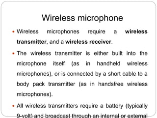 Wireless microphone
 Wireless microphones require a wireless
transmitter, and a wireless receiver.
 The wireless transmitter is either built into the
microphone itself (as in handheld wireless
microphones), or is connected by a short cable to a
body pack transmitter (as in handsfree wireless
microphones).
 All wireless transmitters require a battery (typically
9-volt) and broadcast through an internal or external
 
