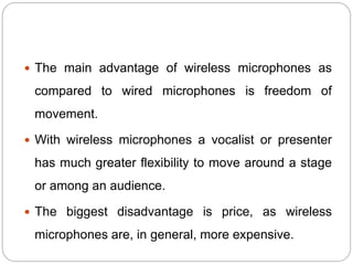  The main advantage of wireless microphones as
compared to wired microphones is freedom of
movement.
 With wireless microphones a vocalist or presenter
has much greater flexibility to move around a stage
or among an audience.
 The biggest disadvantage is price, as wireless
microphones are, in general, more expensive.
 