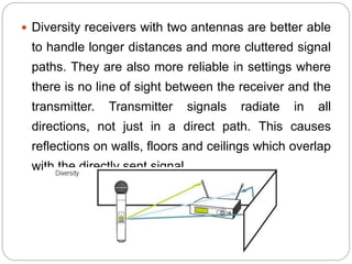  Diversity receivers with two antennas are better able
to handle longer distances and more cluttered signal
paths. They are also more reliable in settings where
there is no line of sight between the receiver and the
transmitter. Transmitter signals radiate in all
directions, not just in a direct path. This causes
reflections on walls, floors and ceilings which overlap
with the directly sent signal.
 