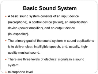 Basic Sound System
 A basic sound system consists of an input device
(microphone), a control device (mixer), an amplification
device (power amplifier), and an output device
(loudspeaker).
 The primary goal of the sound system in sound applications
is to deliver clear, intelligible speech, and, usually, high-
quality musical sound.
 There are three levels of electrical signals in a sound
system:
 microphone level ,
 
