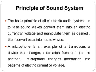 Principle of Sound System
 The basic principle of all electronic audio systems is
to take sound waves convert them into an electric
current or voltage and manipulate them as desired ,
then convert back into sound waves.
 A microphone is an example of a transducer, a
device that changes information from one form to
another. Microphone changes information into
patterns of electric current or voltage.
 