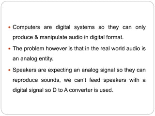  Computers are digital systems so they can only
produce & manipulate audio in digital format.
 The problem however is that in the real world audio is
an analog entity.
 Speakers are expecting an analog signal so they can
reproduce sounds, we can’t feed speakers with a
digital signal so D to A converter is used.
 