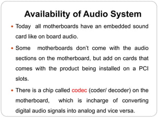 Availability of Audio System
 Today all motherboards have an embedded sound
card like on board audio.
 Some motherboards don’t come with the audio
sections on the motherboard, but add on cards that
comes with the product being installed on a PCI
slots.
 There is a chip called codec (coder/ decoder) on the
motherboard, which is incharge of converting
digital audio signals into analog and vice versa.
 
