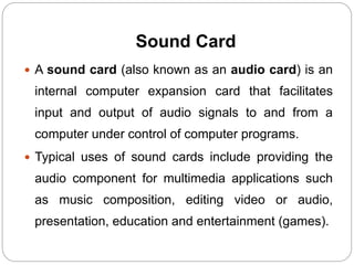 Sound Card
 A sound card (also known as an audio card) is an
internal computer expansion card that facilitates
input and output of audio signals to and from a
computer under control of computer programs.
 Typical uses of sound cards include providing the
audio component for multimedia applications such
as music composition, editing video or audio,
presentation, education and entertainment (games).
 