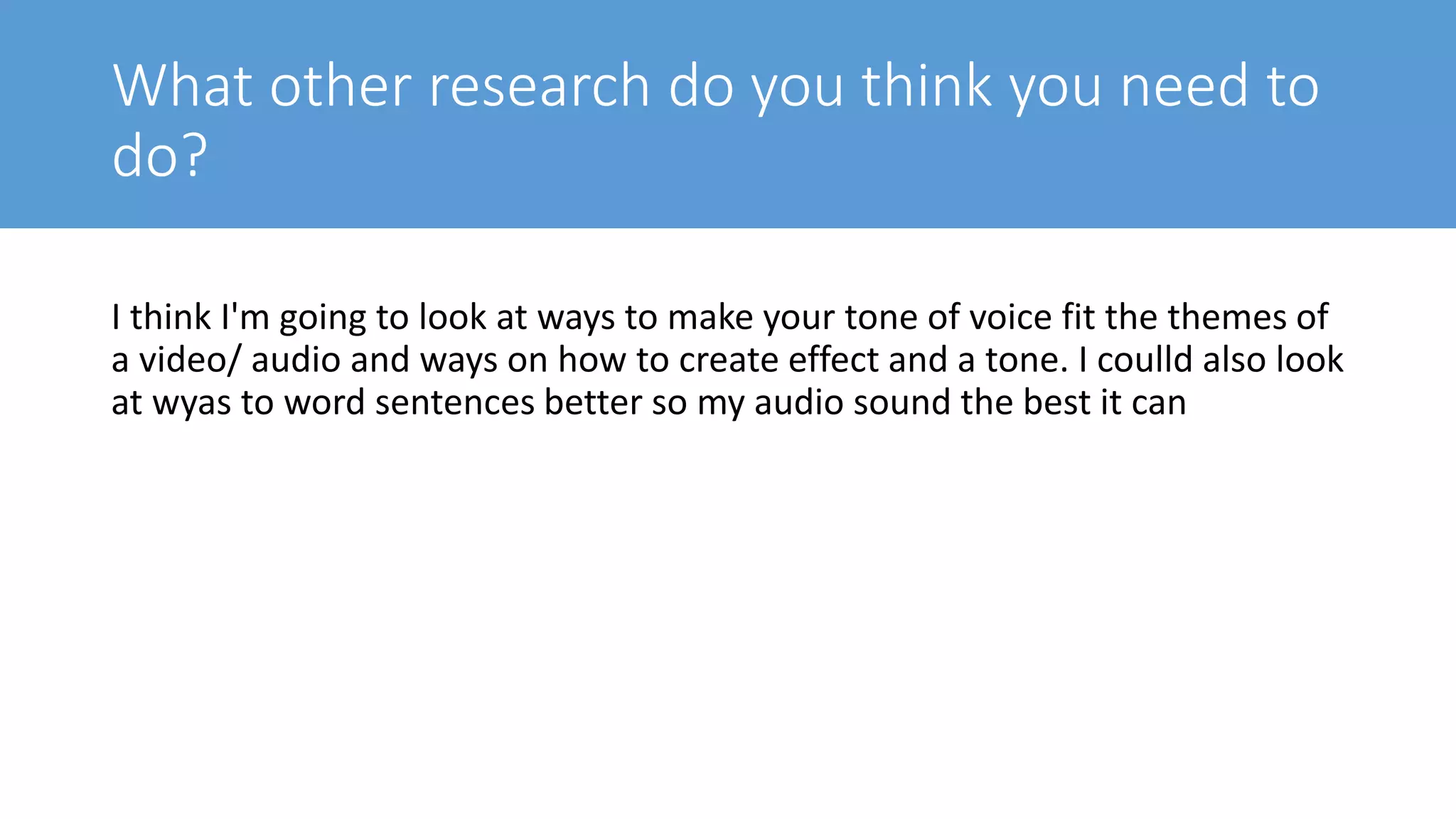 What other research do you think you need to
do?
I think I'm going to look at ways to make your tone of voice fit the themes of
a video/ audio and ways on how to create effect and a tone. I coulld also look
at wyas to word sentences better so my audio sound the best it can
 