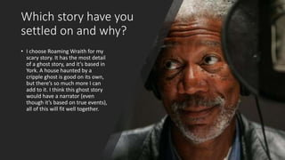 Which story have you
settled on and why?
• I choose Roaming Wraith for my
scary story. It has the most detail
of a ghost story, and it’s based in
York. A house haunted by a
cripple ghost is good on its own,
but there’s so much more I can
add to it. I think this ghost story
would have a narrator (even
though it’s based on true events),
all of this will fit well together.
 