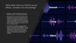 What ideas have you had for sound
effects, narration and storytelling?
• Narration: I will be the narrator of the story, I
will tell the story in a first person perspective.
• Storytelling: The person that I’m playing who’s
telling the story will be in the past tense. He’s
already been through this experience, but he
wants to warn people of the creature that lurks
inside the Wraith House. As him, I will describe
what is happening through his experience and
then his narrow escape.
• Sound effects: footsteps, key jangling, door
opening, a building that’s struggling to stay up,
laughter, screaming, voice of narrator, voice of
warning spirits, voices of demon and souls
within his body, waling, scratching, drooling,
licking lips, whispering, heavy breathing,
sniffling…
 