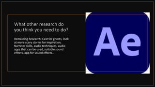 What other research do
you think you need to do?
Remaining Research: Cast for ghosts, look
at more scary stories for inspiration,
Narrator skills, audio techniques, audio
apps that can be used, suitable sound
effects, app for sound effects…
 