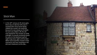 Stick Man
• In the 18th century at 35 stone gate,
there was an old man who was in
constant fear of his house being
robbed (he couldn’t do anything
because he was always on his bed).
To scare any robbers off, the old
man waited for the minster to strike
midnight, he would constantly knock
his cane on the bedroom wall all
night long every night until he died.
When future families moved in they
claimed to still hear knocking in the
old man’s bedroom to this day…
 