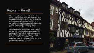 Roaming Wraith
• Marmaduke Buckle was born in 1697 with
many handicap disabilities, this made the locals
think he was doing witchcraft. Buckle never left
the house during his life, but one day he
decided to end it all. Buckle drew his birthdate
on that days date (1715) before hanging
himself from one of the house beams.
• Even though duke is long dead, some say that
his soul still inhabits the house (now La Piazza
restaurant). There is little evidence to support
this, but someone claimed that he pushed
them down the stairs and flickered the
restaurant lights on and off. However this could
just be all a coincidence… right?
 