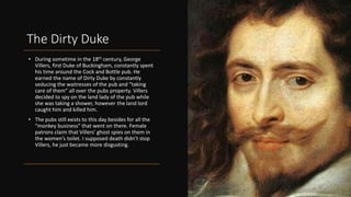 The Dirty Duke
• During sometime in the 18th century, George
Villers, first Duke of Buckingham, constantly spent
his time around the Cock and Bottle pub. He
earned the name of Dirty Duke by constantly
seducing the waitresses of the pub and “taking
care of them” all over the pubs property. Villers
decided to spy on the land lady of the pub while
she was taking a shower, however the land lord
caught him and killed him.
• The pubs still exists to this day besides for all the
“monkey business” that went on there. Female
patrons claim that Villers’ ghost spies on them in
the women’s toilet. I supposed death didn’t stop
Villers, he just became more disgusting.
 