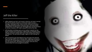 Jeff the Killer
• Jeffery Woods was born and raised in America, he lived a normal
life until his family moved to a small town when he was a
teenager. Waiting for their ride to school, Jeff and his brother
were approached by bullies at the bus stop. The three bullies
robbed them at knife point, but Jeff fought back and forced them
to retreat, however, Jeff made a powerful enemy that day.
• Jeff attended a birthday party on his mother’s behalf, but the
bullies showed up for pay back. A fight broke out between them,
Jeff got covered in alcohol while two of the bullies were killed in
self defense. The last bully through a lighter at Jeff, setting him
ablaze.
• Jeff survived but got third degree burns this gave him extreme
brain damage which led to insanity. After regaining conciseness,
Jeff went on a killing spree, he killed his parents first, and then,
the rest of the town. Jeff killed many people until one of his
victims killed him and avenged her parents.
 